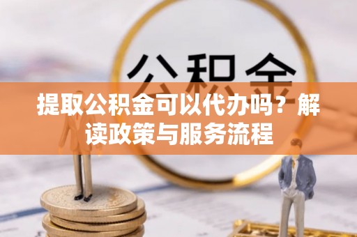 古蔺提取公积金可以代办吗？解读政策与服务流程