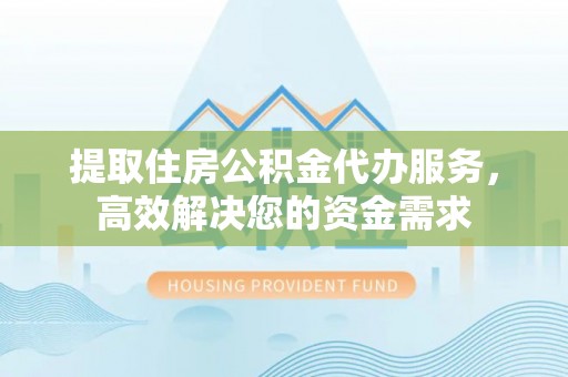 古蔺提取住房公积金代办服务，高效解决您的资金需求