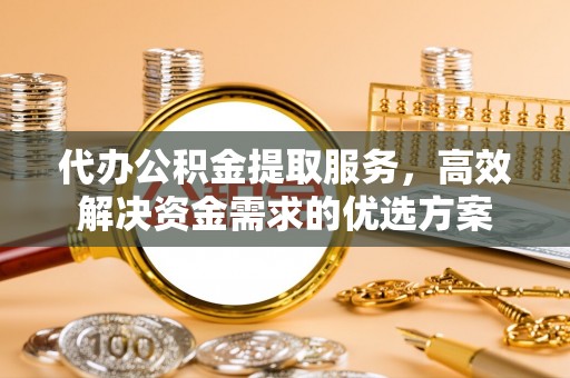 古蔺代办公积金提取服务，高效解决资金需求的优选方案