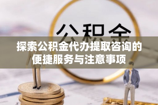 古蔺探索公积金代办提取咨询的便捷服务与注意事项