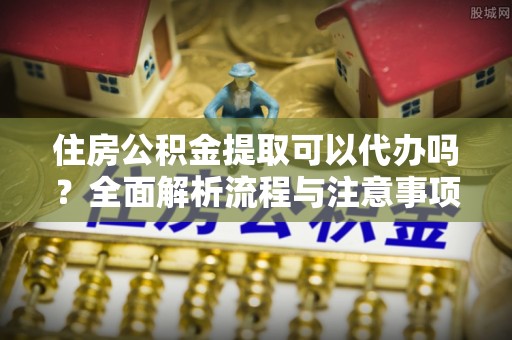 古蔺住房公积金提取可以代办吗？全面解析流程与注意事项