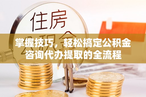 古蔺掌握技巧，轻松搞定公积金咨询代办提取的全流程