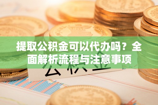 古蔺提取公积金可以代办吗？全面解析流程与注意事项
