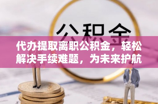 古蔺代办提取离职公积金，轻松解决手续难题，为未来护航