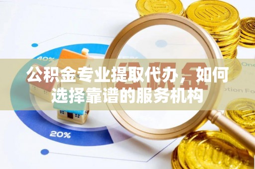 古蔺公积金专业提取代办，如何选择靠谱的服务机构