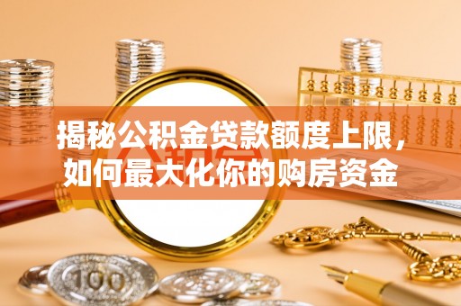 古蔺揭秘公积金贷款额度上限，如何最大化你的购房资金