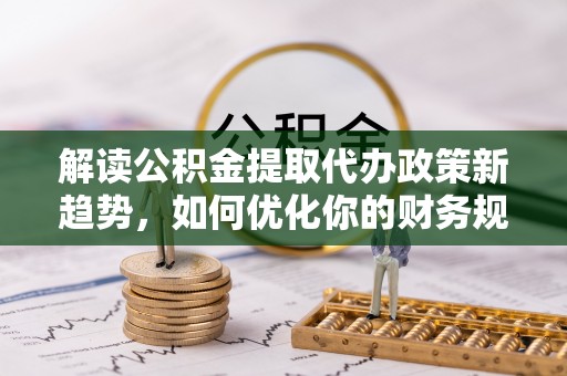 古蔺解读公积金提取代办政策新趋势，如何优化你的财务规划