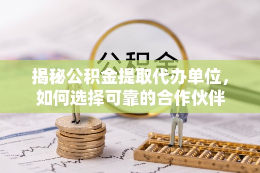 古蔺揭秘公积金提取代办单位，如何选择可靠的合作伙伴