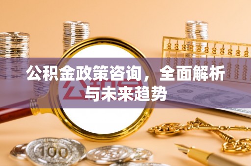 古蔺公积金政策咨询，全面解析与未来趋势