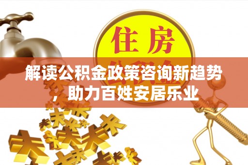 古蔺解读公积金政策咨询新趋势，助力百姓安居乐业